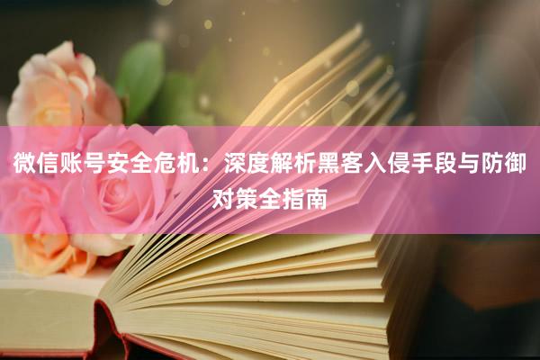 微信账号安全危机：深度解析黑客入侵手段与防御对策全指南