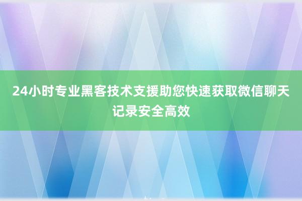 24小时专业黑客技术支援助您快速获取微信聊天记录安全高效